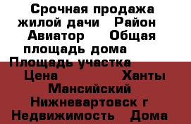 Срочная продажа жилой дачи › Район ­ Авиатор-3 › Общая площадь дома ­ 50 › Площадь участка ­ 1 000 › Цена ­ 830 000 - Ханты-Мансийский, Нижневартовск г. Недвижимость » Дома, коттеджи, дачи продажа   